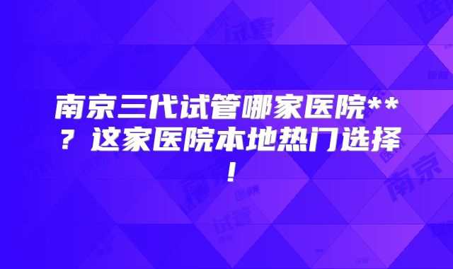 南京三代试管哪家医院**？这家医院本地热门选择！