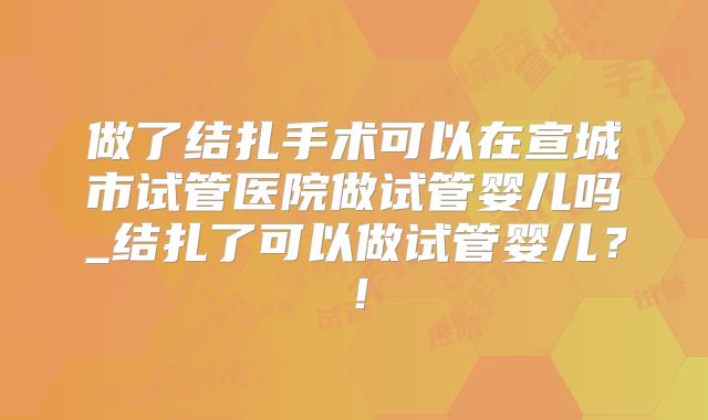 做了结扎手术可以在宣城市试管医院做试管婴儿吗_结扎了可以做试管婴儿？！