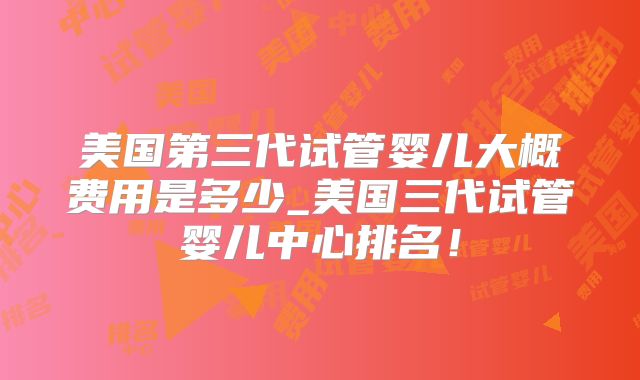 美国第三代试管婴儿大概费用是多少_美国三代试管婴儿中心排名!