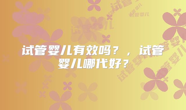 试管婴儿有效吗？，试管婴儿哪代好？