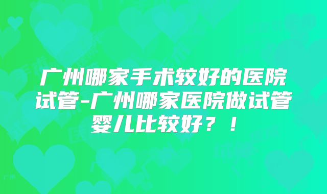 广州哪家手术较好的医院试管-广州哪家医院做试管婴儿比较好？！