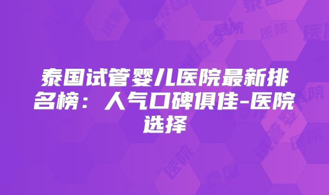 泰国试管婴儿医院最新排名榜：人气口碑俱佳-医院选择