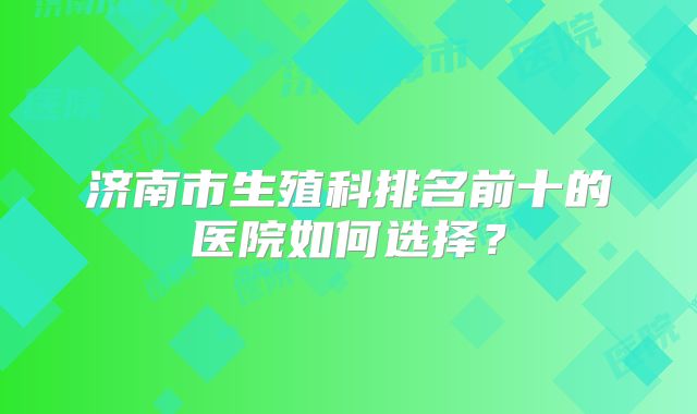 济南市生殖科排名前十的医院如何选择？