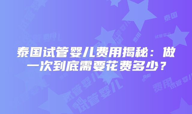 泰国试管婴儿费用揭秘：做一次到底需要花费多少？