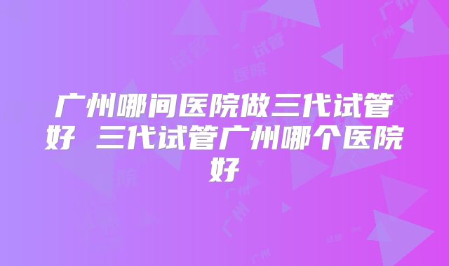 广州哪间医院做三代试管好 三代试管广州哪个医院好