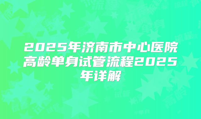 2025年济南市中心医院高龄单身试管流程2025年详解