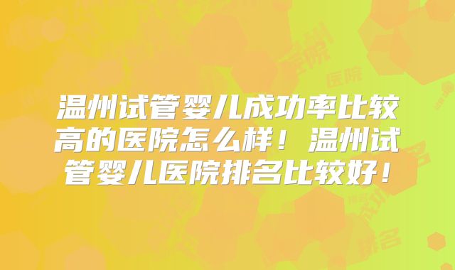 温州试管婴儿成功率比较高的医院怎么样！温州试管婴儿医院排名比较好！