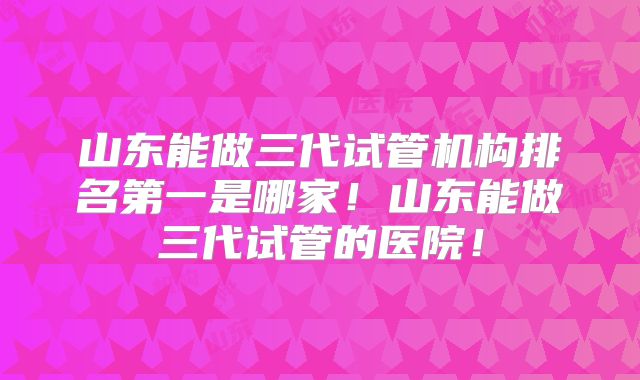山东能做三代试管机构排名第一是哪家！山东能做三代试管的医院！