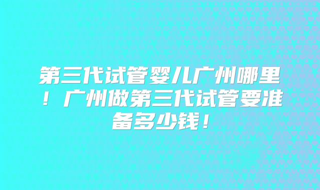 第三代试管婴儿广州哪里!广州做第三代试管要准备多少钱!