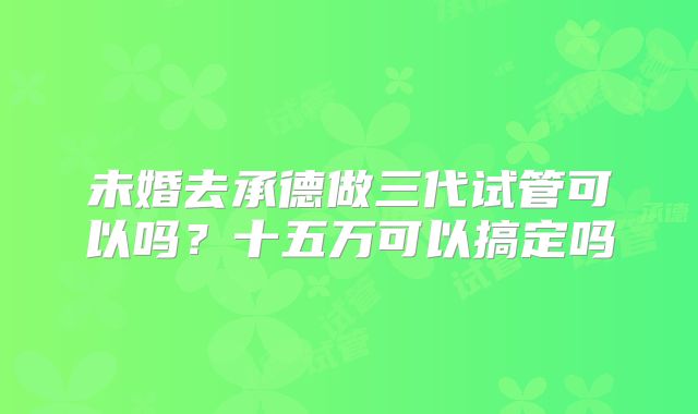 未婚去承德做三代试管可以吗？十五万可以搞定吗