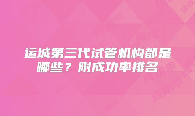 运城第三代试管机构都是哪些？附成功率排名