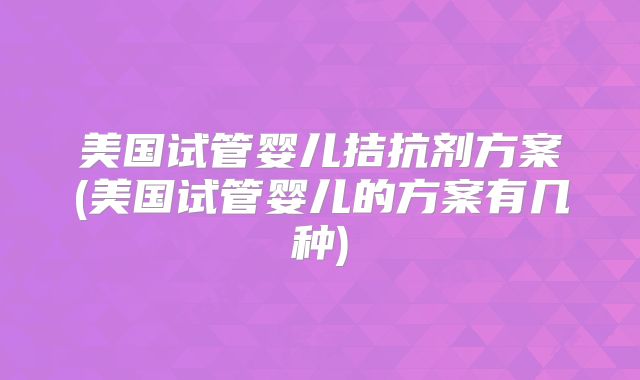 美国试管婴儿拮抗剂方案(美国试管婴儿的方案有几种)