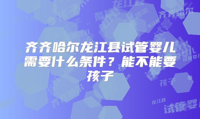 齐齐哈尔龙江县试管婴儿需要什么条件？能不能要孩子