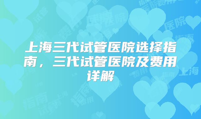 上海三代试管医院选择指南，三代试管医院及费用详解