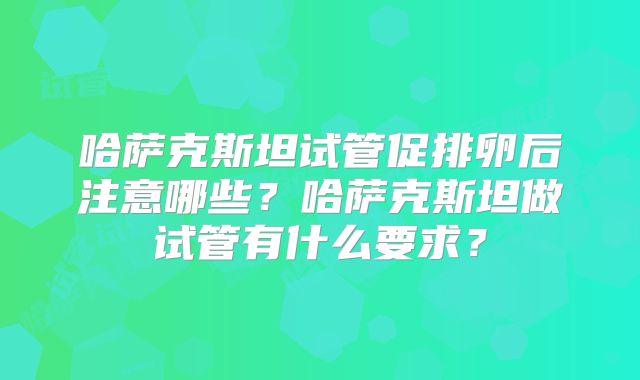 哈萨克斯坦试管促排卵后注意哪些?哈萨克斯坦做试管有什么要求?