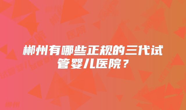 郴州有哪些正规的三代试管婴儿医院？