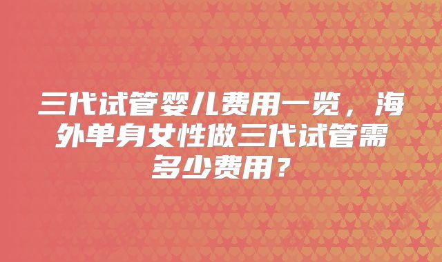 三代试管婴儿费用一览，海外单身女性做三代试管需多少费用？