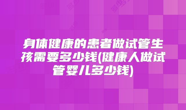 身体健康的患者做试管生孩需要多少钱(健康人做试管婴儿多少钱)