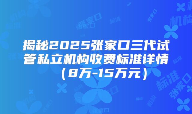 揭秘2025张家口三代试管私立机构收费标准详情（8万-15万元）