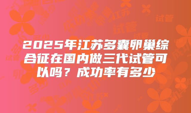 2025年江苏多囊卵巢综合征在国内做三代试管可以吗？成功率有多少