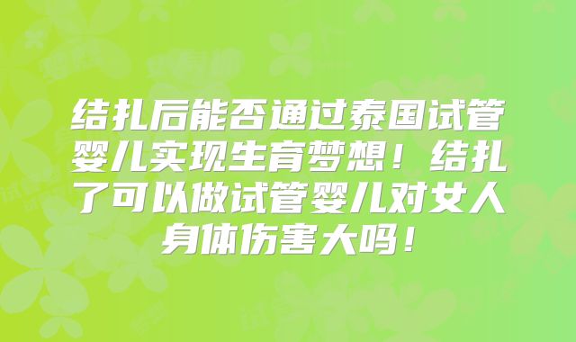结扎后能否通过泰国试管婴儿实现生育梦想！结扎了可以做试管婴儿对女人身体伤害大吗！