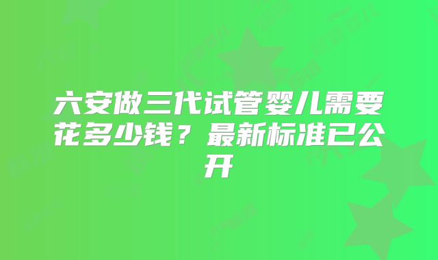 六安做三代试管婴儿需要花多少钱?最新标准已公开