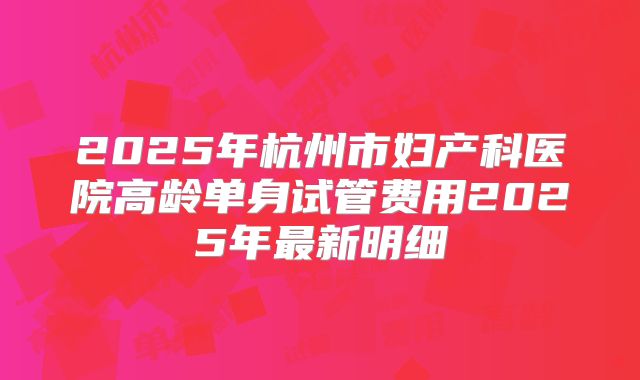 2025年杭州市妇产科医院高龄单身试管费用2025年最新明细