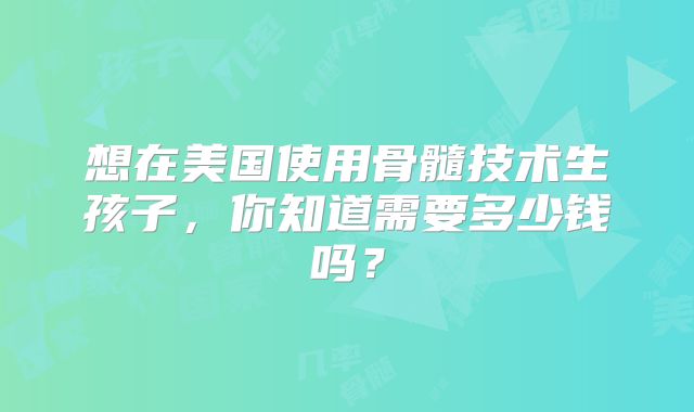 想在美国使用骨髓技术生孩子，你知道需要多少钱吗？