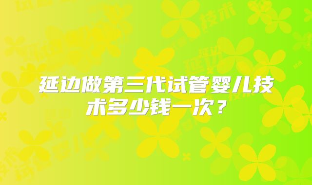 延边做第三代试管婴儿技术多少钱一次？