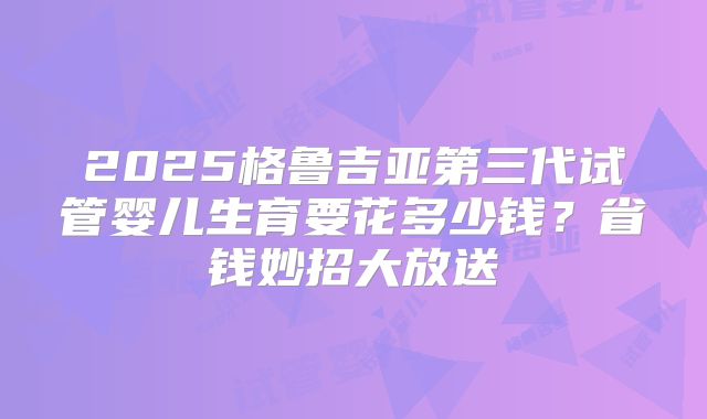 2025格鲁吉亚第三代试管婴儿生育要花多少钱？省钱妙招大放送
