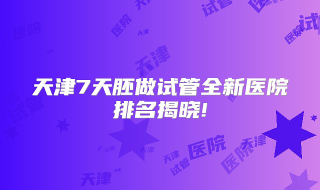 天津7天胚做试管全新医院排名揭晓!