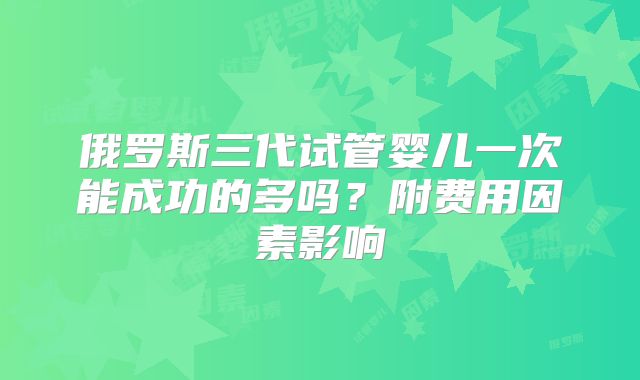 俄罗斯三代试管婴儿一次能成功的多吗？附费用因素影响
