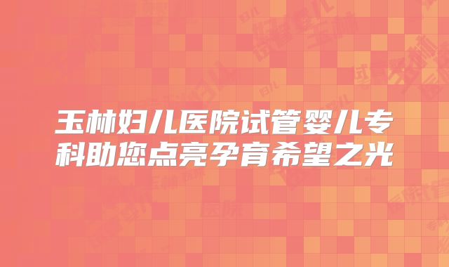 玉林妇儿医院试管婴儿专科助您点亮孕育希望之光