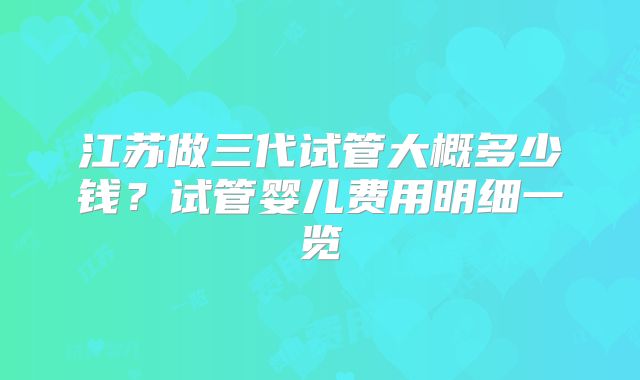 江苏做三代试管大概多少钱？试管婴儿费用明细一览