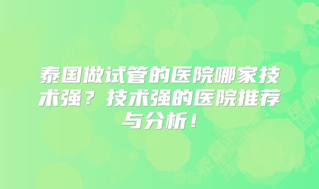 泰国做试管的医院哪家技术强?技术强的医院推荐与分析!