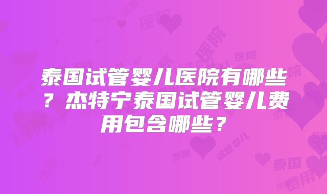 泰国试管婴儿医院有哪些？杰特宁泰国试管婴儿费用包含哪些？