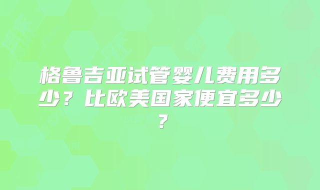 格鲁吉亚试管婴儿费用多少？比欧美国家便宜多少？