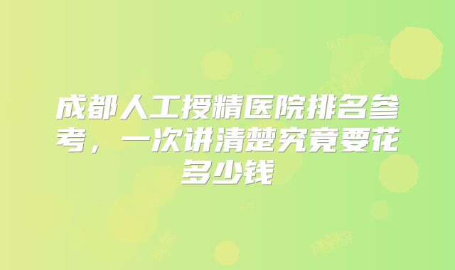 成都人工授精医院排名参考,一次讲清楚究竟要花多少钱
