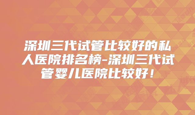 深圳三代试管比较好的私人医院排名榜-深圳三代试管婴儿医院比较好！
