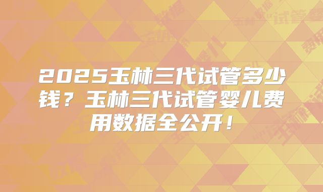2025玉林三代试管多少钱？玉林三代试管婴儿费用数据全公开！