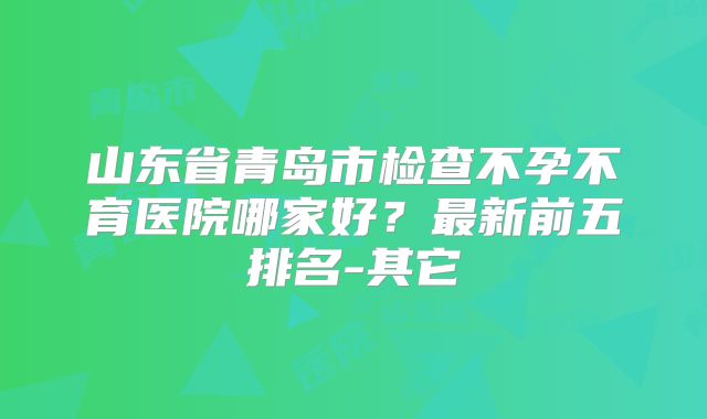 山东省青岛市检查不孕不育医院哪家好?最新前五排名-其它