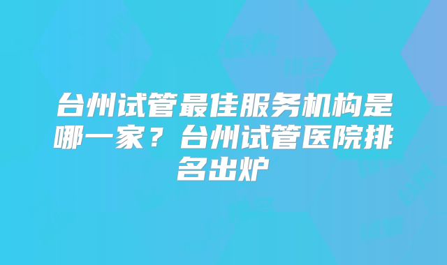 台州试管最佳服务机构是哪一家？台州试管医院排名出炉