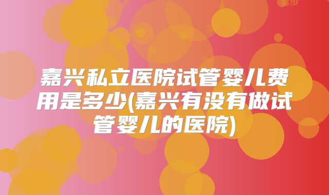 嘉兴私立医院试管婴儿费用是多少(嘉兴有没有做试管婴儿的医院)