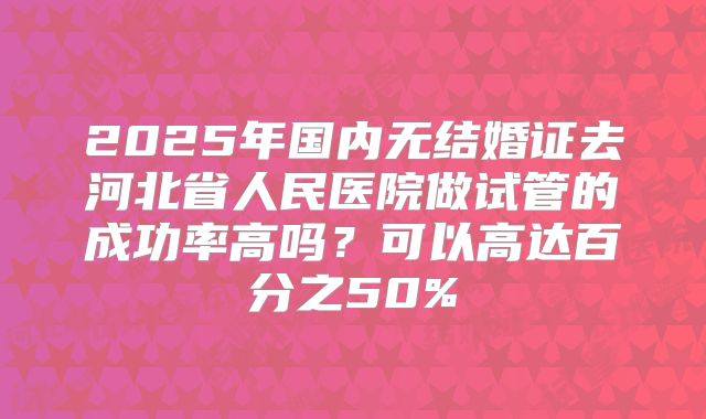 2025年国内无结婚证去河北省人民医院做试管的成功率高吗？可以高达百分之50%