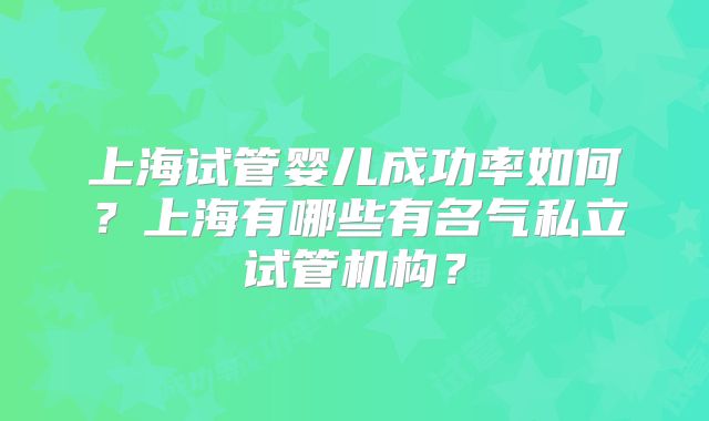 上海试管婴儿成功率如何？上海有哪些有名气私立试管机构？