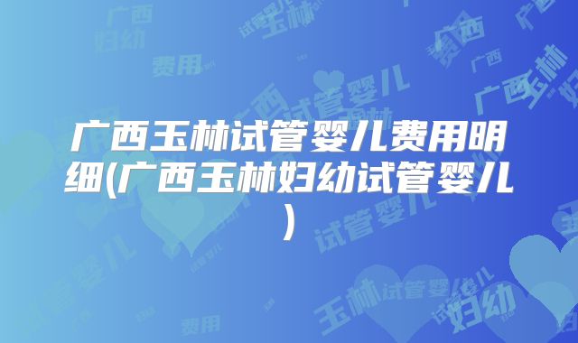 广西玉林试管婴儿费用明细(广西玉林妇幼试管婴儿)