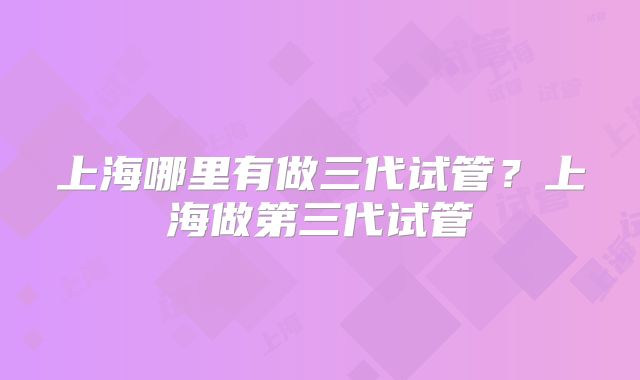 上海哪里有做三代试管？上海做第三代试管