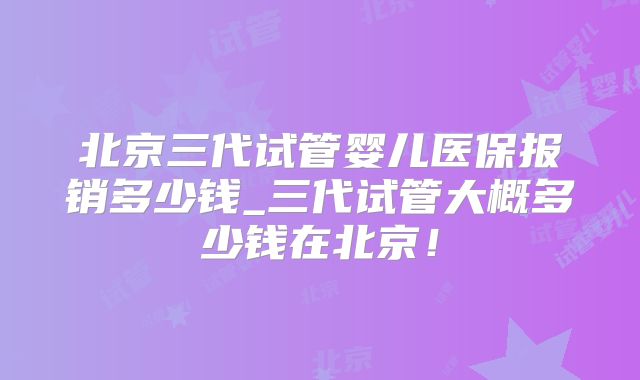 北京三代试管婴儿医保报销多少钱_三代试管大概多少钱在北京!