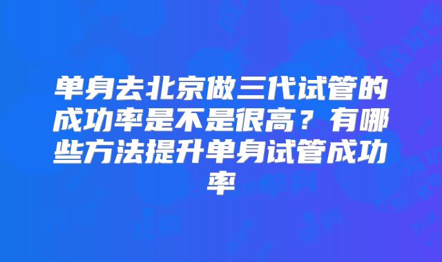 单身去北京做三代试管的成功率是不是很高？有哪些方法提升单身试管成功率