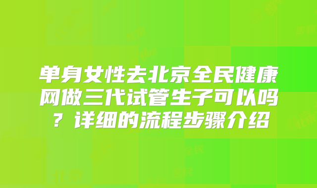 单身女性去北京全民健康网做三代试管生子可以吗？详细的流程步骤介绍